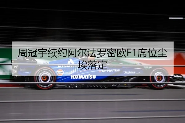 周冠宇续约阿尔法罗密欧F1席位尘埃落定
